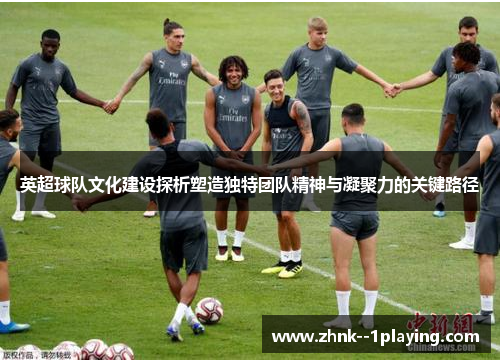 英超球队文化建设探析塑造独特团队精神与凝聚力的关键路径