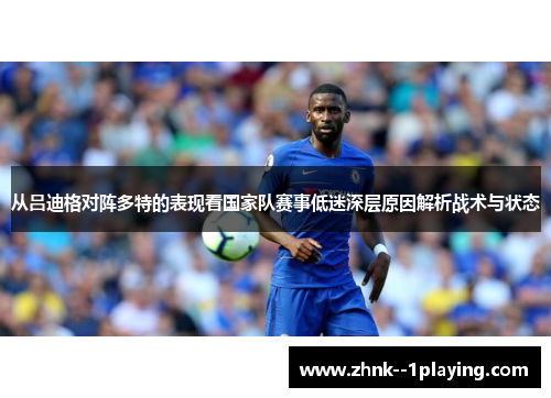 从吕迪格对阵多特的表现看国家队赛事低迷深层原因解析战术与状态 从吕迪格对阵多特的表现看国家队赛事低迷深层原因解析战术与状态